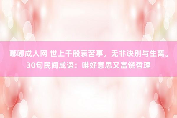 嘟嘟成人网 世上千般哀苦事，无非诀别与生离。30句民间成语：唯好意思又富饶哲理