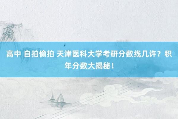 高中 自拍偷拍 天津医科大学考研分数线几许？积年分数大揭秘！