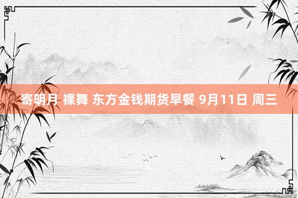 寄明月 裸舞 东方金钱期货早餐 9月11日 周三
