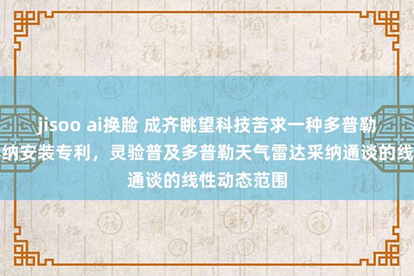 jisoo ai换脸 成齐眺望科技苦求一种多普勒天气雷达采纳安装专利，灵验普及多普勒天气雷达采纳通谈的线性动态范围