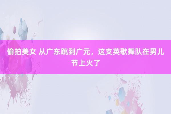 偷拍美女 从广东跳到广元，这支英歌舞队在男儿节上火了