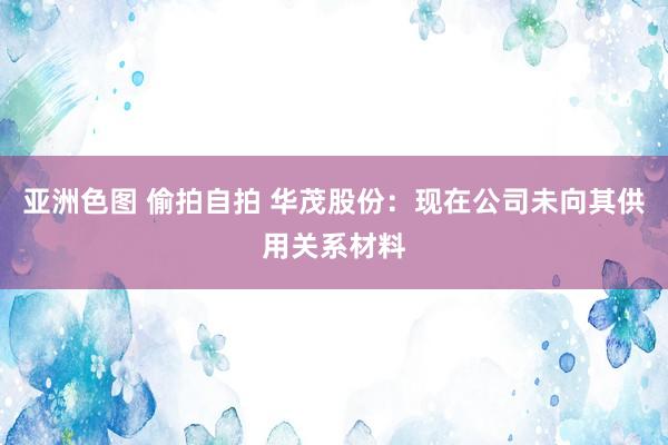 亚洲色图 偷拍自拍 华茂股份：现在公司未向其供用关系材料