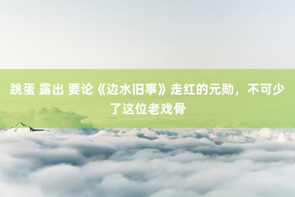 跳蛋 露出 要论《边水旧事》走红的元勋，不可少了这位老戏骨