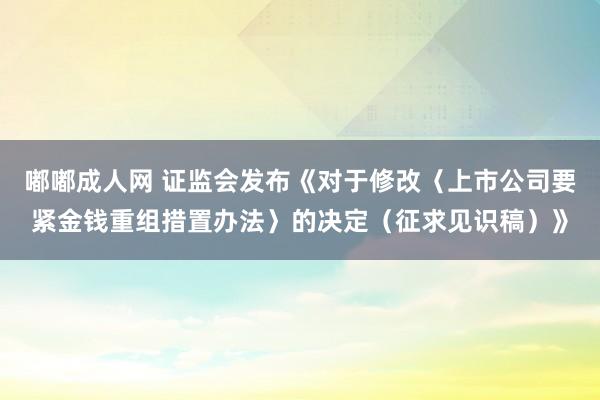 嘟嘟成人网 证监会发布《对于修改〈上市公司要紧金钱重组措置办法〉的决定（征求见识稿）》