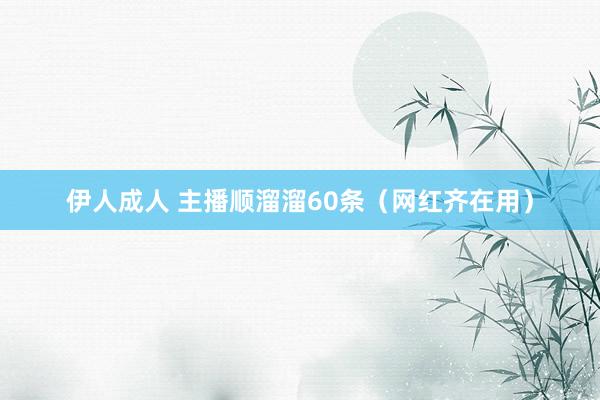伊人成人 主播顺溜溜60条（网红齐在用）