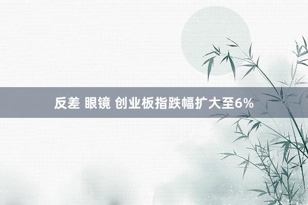 反差 眼镜 创业板指跌幅扩大至6%