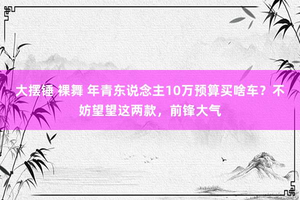大摆锤 裸舞 年青东说念主10万预算买啥车？不妨望望这两款，前锋大气