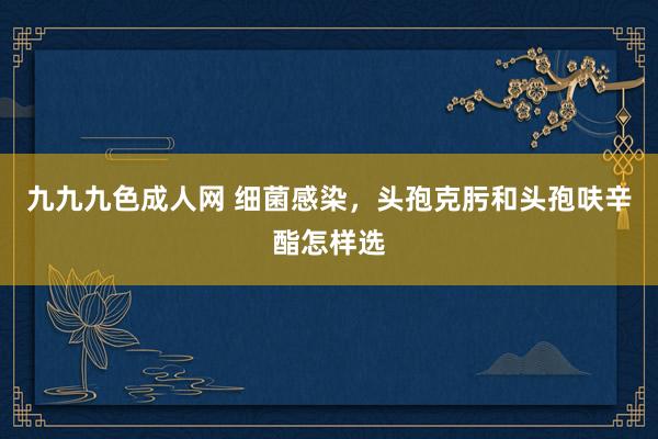 九九九色成人网 细菌感染，头孢克肟和头孢呋辛酯怎样选
