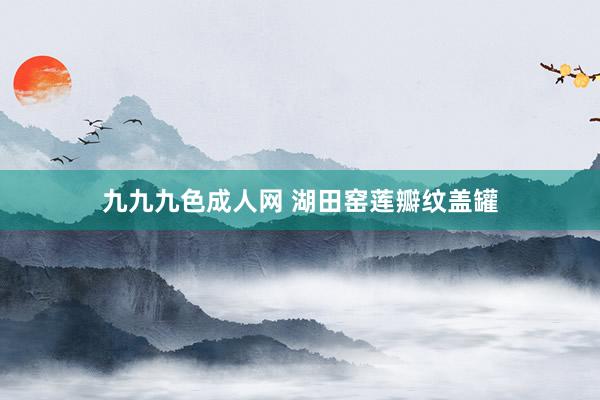 九九九色成人网 湖田窑莲瓣纹盖罐