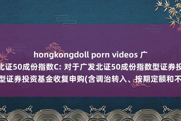 hongkongdoll porn videos 广发北证50成份指数A,广发北证50成份指数C: 对于广发北证50成份指数型证券投资基金收复申购(含调治转入、按期定额和不定额投资)业务的公告