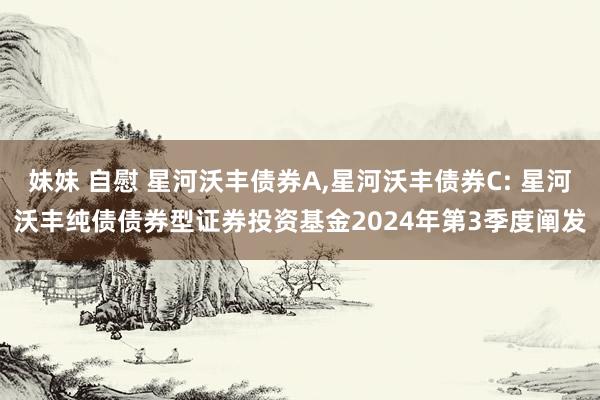 妹妹 自慰 星河沃丰债券A,星河沃丰债券C: 星河沃丰纯债债券型证券投资基金2024年第3季度阐发