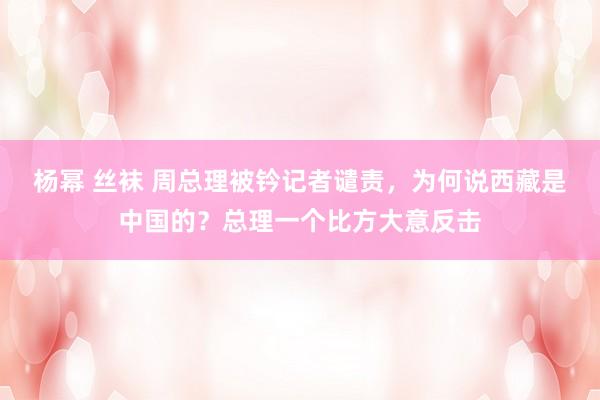 杨幂 丝袜 周总理被钤记者谴责，为何说西藏是中国的？总理一个比方大意反击
