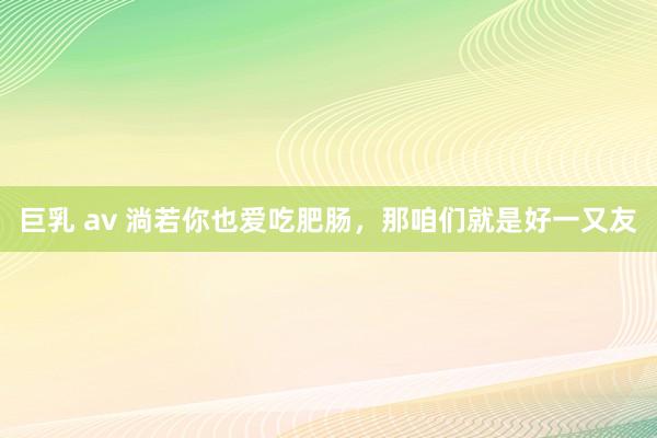 巨乳 av 淌若你也爱吃肥肠，那咱们就是好一又友