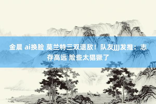 金晨 ai换脸 莫兰特三双退敌！队友JJJ发推：志存高远 险些太猖獗了