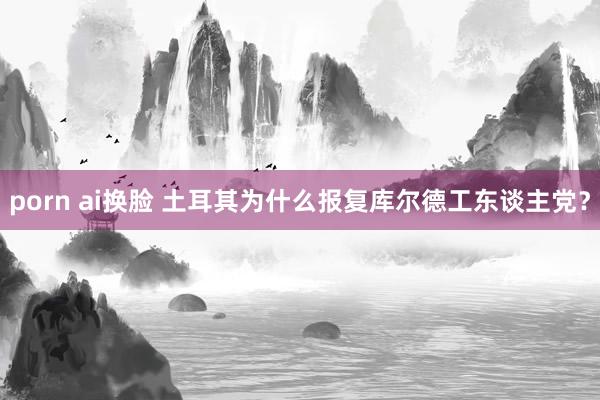 porn ai换脸 土耳其为什么报复库尔德工东谈主党？