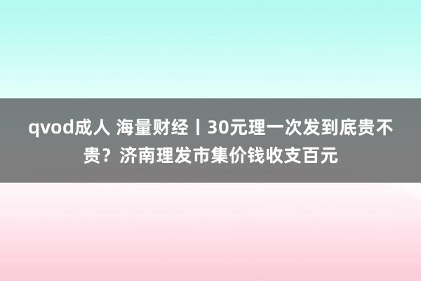 qvod成人 海量财经丨30元理一次发到底贵不贵？济南理发市集价钱收支百元