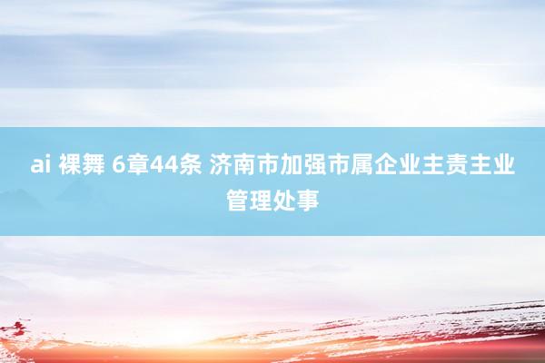 ai 裸舞 6章44条 济南市加强市属企业主责主业管理处事