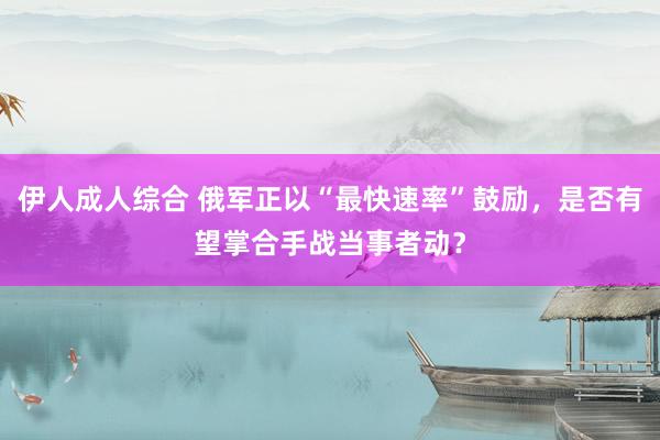 伊人成人综合 俄军正以“最快速率”鼓励，是否有望掌合手战当事者动？