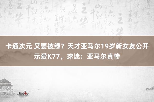 卡通次元 又要被绿？天才亚马尔19岁新女友公开示爱K77，球迷：亚马尔真惨