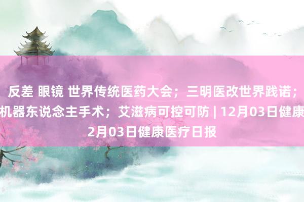 反差 眼镜 世界传统医药大会；三明医改世界践诺；首例汉典机器东说念主手术；艾滋病可控可防 | 12月03日健康医疗日报