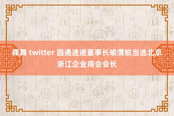 裸舞 twitter 圆通速递董事长喻渭蛟当选北京浙江企业商会会长