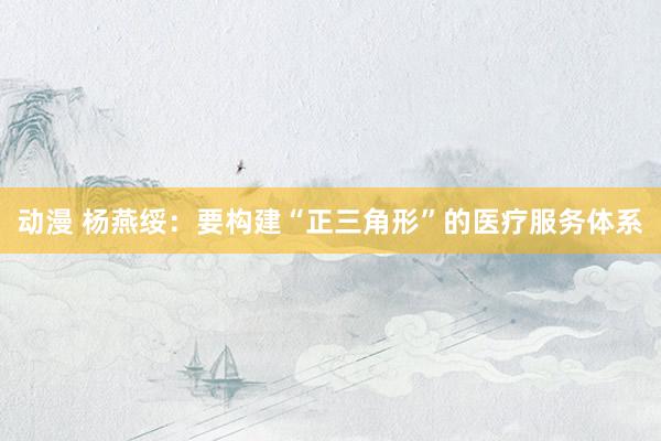 动漫 杨燕绥：要构建“正三角形”的医疗服务体系