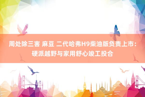 周处除三害 麻豆 二代哈弗H9柴油版负责上市：硬派越野与家用舒心竣工投合