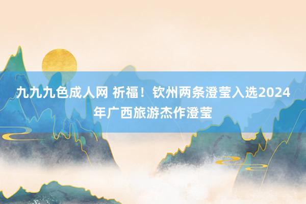 九九九色成人网 祈福！钦州两条澄莹入选2024年广西旅游杰作澄莹
