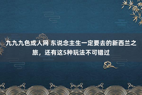 九九九色成人网 东说念主生一定要去的新西兰之旅，还有这5种玩法不可错过