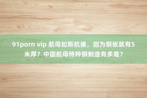 91porn vip 航母如斯抗揍，因为钢板就有5米厚？中国航母特种钢制造有多难？