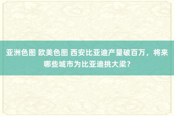 亚洲色图 欧美色图 西安比亚迪产量破百万，将来哪些城市为比亚迪挑大梁？