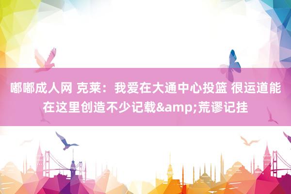 嘟嘟成人网 克莱：我爱在大通中心投篮 很运道能在这里创造不少记载&荒谬记挂