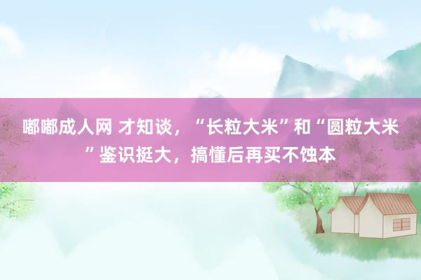 嘟嘟成人网 才知谈，“长粒大米”和“圆粒大米”鉴识挺大，搞懂后再买不蚀本