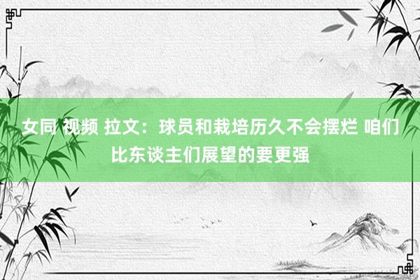 女同 视频 拉文：球员和栽培历久不会摆烂 咱们比东谈主们展望的要更强