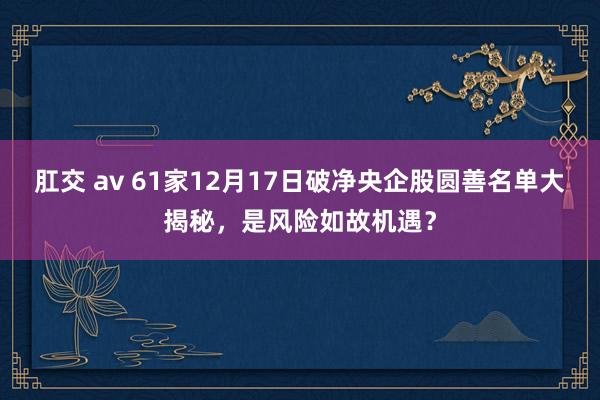 肛交 av 61家12月17日破净央企股圆善名单大揭秘，是风险如故机遇？