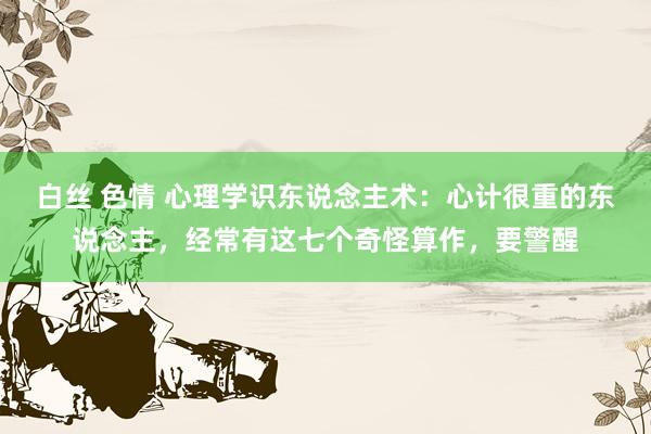 白丝 色情 心理学识东说念主术：心计很重的东说念主，经常有这七个奇怪算作，要警醒