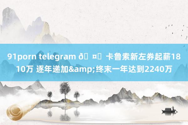91porn telegram 🤑卡鲁索新左券起薪1810万 逐年递加&终末一年达到2240万