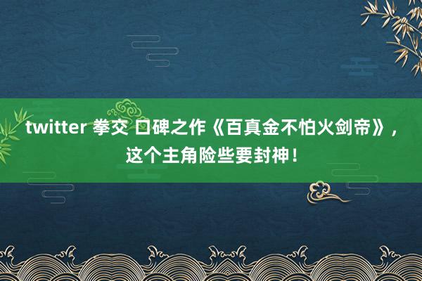 twitter 拳交 口碑之作《百真金不怕火剑帝》，这个主角险些要封神！