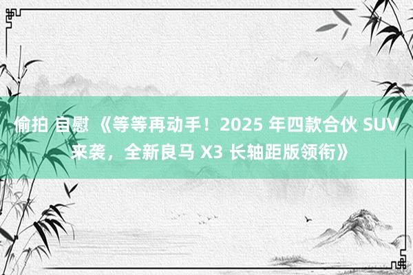 偷拍 自慰 《等等再动手！2025 年四款合伙 SUV 来袭，全新良马 X3 长轴距版领衔》
