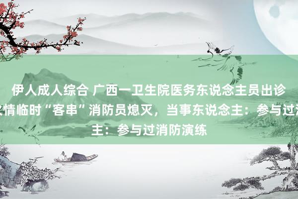 伊人成人综合 广西一卫生院医务东说念主员出诊时遭遇火情临时“客串”消防员熄灭，当事东说念主：参与过消防演练