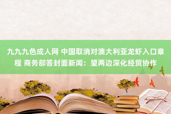 九九九色成人网 中国取消对澳大利亚龙虾入口章程 商务部答封面新闻：望两边深化经贸协作