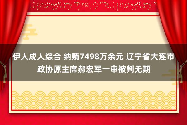 伊人成人综合 纳贿7498万余元 辽宁省大连市政协原主席郝宏军一审被判无期