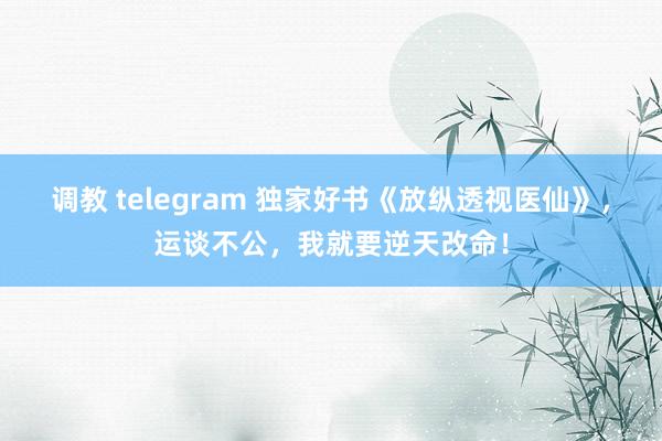 调教 telegram 独家好书《放纵透视医仙》，运谈不公，我就要逆天改命！