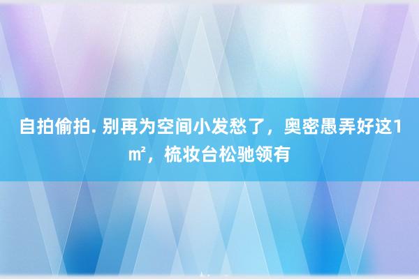 自拍偷拍. 别再为空间小发愁了，奥密愚弄好这1㎡，梳妆台松驰领有
