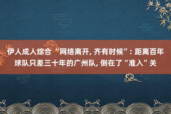 伊人成人综合 “网络离开， 齐有时候”: 距离百年球队只差三十年的广州队， 倒在了“准入”关