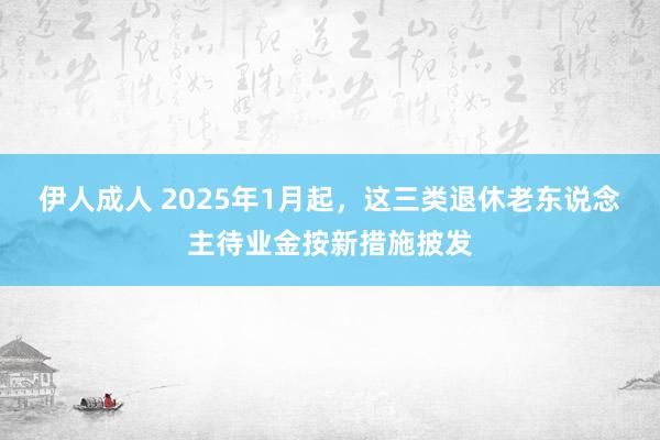伊人成人 2025年1月起，这三类退休老东说念主待业金按新措施披发
