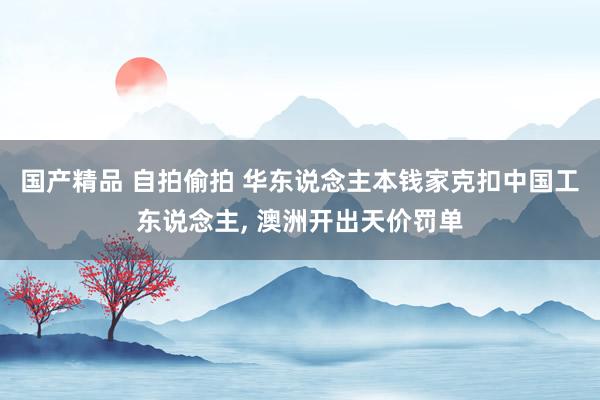 国产精品 自拍偷拍 华东说念主本钱家克扣中国工东说念主， 澳洲开出天价罚单