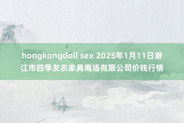 hongkongdoll sex 2025年1月11日潜江市四季友农家具商场有限公司价钱行情
