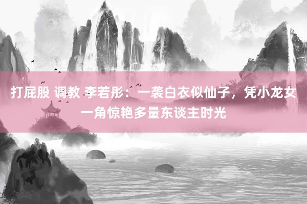 打屁股 调教 李若彤：一袭白衣似仙子，凭小龙女一角惊艳多量东谈主时光