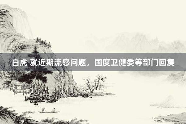 白虎 就近期流感问题，国度卫健委等部门回复